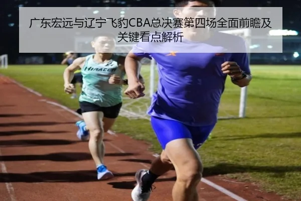 广东宏远与辽宁飞豹CBA总决赛第四场全面前瞻及关键看点解析
